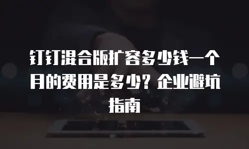 钉钉混合版扩容多少钱一个月的费用是多少？企业避坑指南