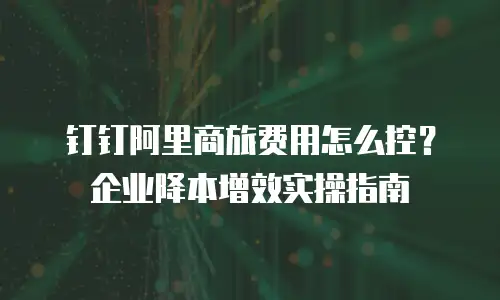钉钉阿里商旅费用怎么控？企业降本增效实操指南