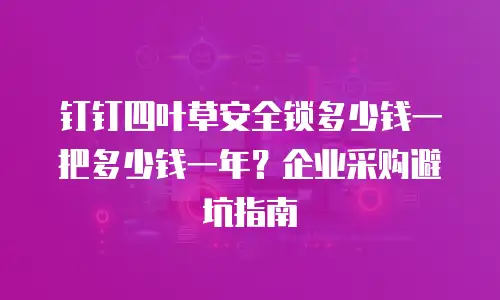 钉钉四叶草安全锁多少钱一把多少钱一年？企业采购避坑指南