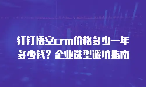 钉钉悟空crm价格多少一年多少钱？企业选型避坑指南
