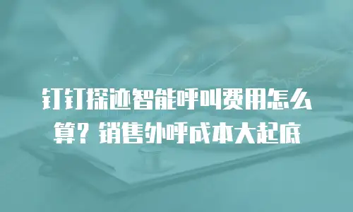 钉钉探迹智能呼叫费用怎么算？销售外呼成本大起底