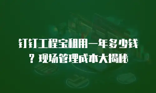 钉钉工程宝租用一年多少钱？现场管理成本大揭秘