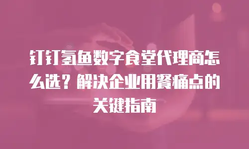 钉钉氢鱼数字食堂代理商怎么选？解决企业用餐痛点的关键指南