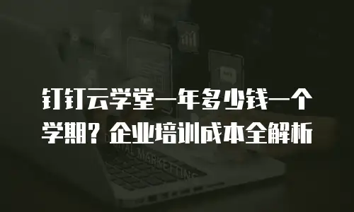 钉钉云学堂一年多少钱一个学期？企业培训成本全解析