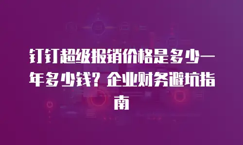 钉钉超级报销价格是多少一年多少钱？企业财务避坑指南
