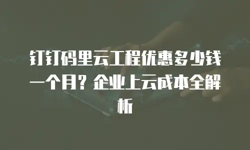钉钉码里云工程优惠多少钱一个月？企业上云成本全解析