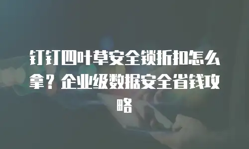 钉钉四叶草安全锁折扣怎么拿？企业级数据安全省钱攻略