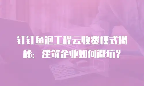 钉钉鱼泡工程云收费模式揭秘：建筑企业如何避坑？