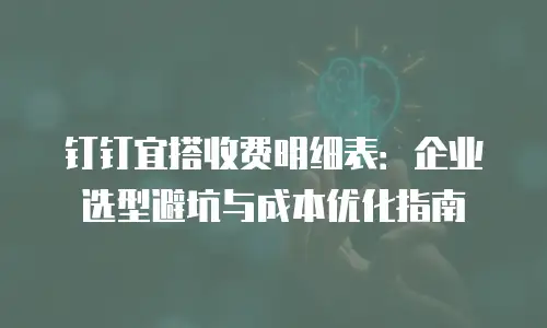 钉钉宜搭收费明细表：企业选型避坑与成本优化指南