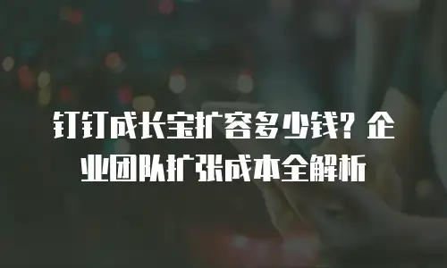 钉钉成长宝扩容多少钱？企业团队扩张成本全解析