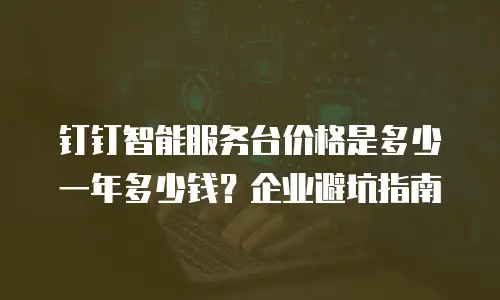 钉钉智能服务台价格是多少一年多少钱？企业避坑指南