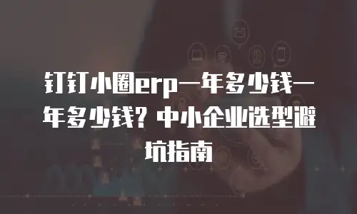 钉钉小圈erp一年多少钱一年多少钱？中小企业选型避坑指南