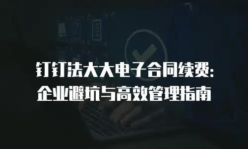 钉钉法大大电子合同续费：企业避坑与高效管理指南