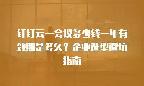 钉钉云一会议多少钱一年有效期是多久？企业选型避坑指南