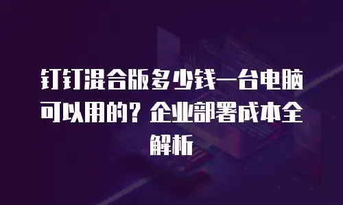 钉钉混合版多少钱一台电脑可以用的？企业部署成本全解析