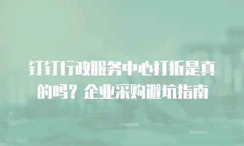 钉钉行政服务中心打折是真的吗？企业采购避坑指南