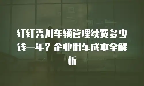 钉钉秀川车辆管理续费多少钱一年？企业用车成本全解析