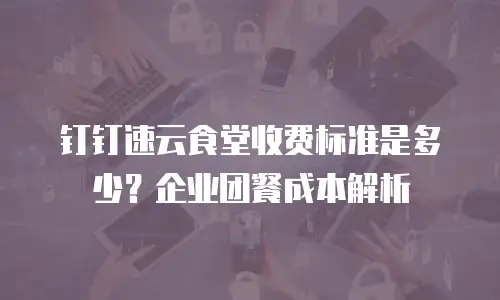 钉钉速云食堂收费标准是多少？企业团餐成本解析