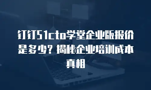钉钉51cto学堂企业版报价是多少？揭秘企业培训成本真相
