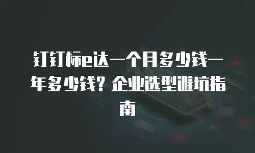 钉钉标e达一个月多少钱一年多少钱？企业选型避坑指南
