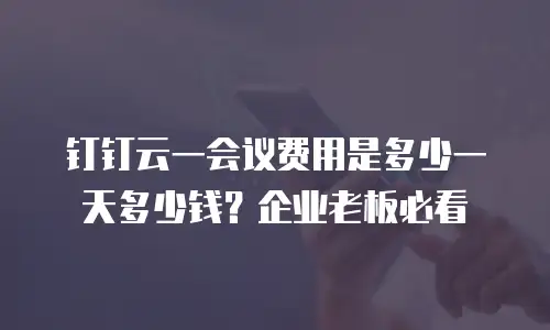 钉钉云一会议费用是多少一天多少钱？企业老板必看