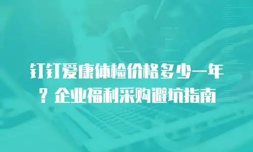 钉钉爱康体检价格多少一年？企业福利采购避坑指南