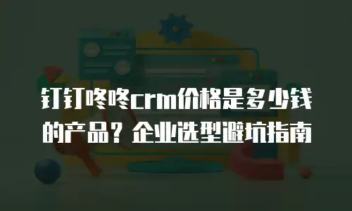 钉钉咚咚crm价格是多少钱的产品？企业选型避坑指南