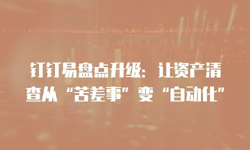 钉钉易盘点升级：让资产清查从&ldquo;苦差事&rdquo;变&ldquo;自动化&rdquo;