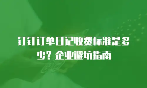 钉钉订单日记收费标准是多少？企业避坑指南