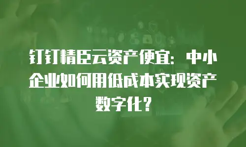钉钉精臣云资产便宜：中小企业如何用低成本实现资产数字化？