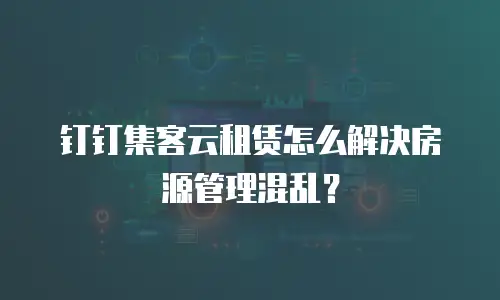 钉钉集客云租赁怎么解决房源管理混乱？