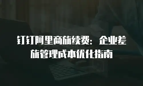 钉钉阿里商旅续费：企业差旅管理成本优化指南