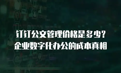 钉钉公文管理价格是多少？企业数字化办公的成本真相