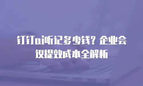 钉钉ai听记多少钱？企业会议提效成本全解析