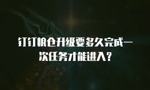 钉钉粮仓升级要多久完成一次任务才能进入？