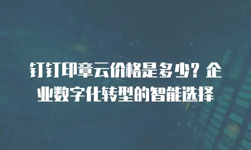 钉钉印章云价格是多少？企业数字化转型的智能选择