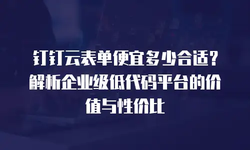 钉钉云表单便宜多少合适？解析企业级低代码平台的价值与性价比