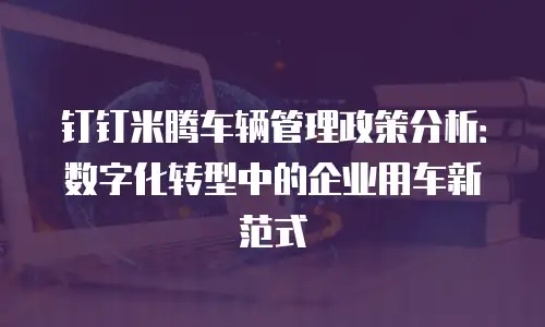 钉钉米腾车辆管理政策分析：数字化转型中的企业用车新范式