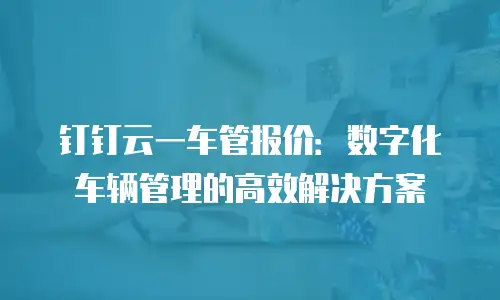 钉钉云一车管报价：数字化车辆管理的高效解决方案