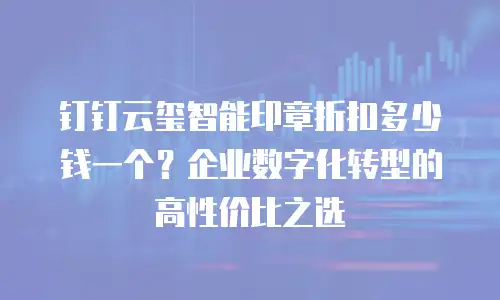 钉钉云玺智能印章折扣多少钱一个？企业数字化转型的高性价比之选