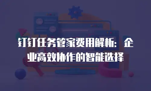 钉钉任务管家费用解析：企业高效协作的智能选择
