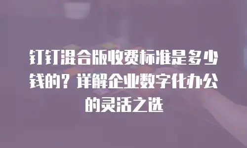 钉钉混合版收费标准是多少钱的？详解企业数字化办公的灵活之选