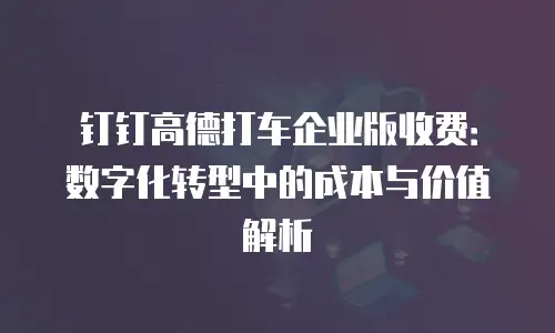 钉钉高德打车企业版收费：数字化转型中的成本与价值解析