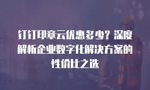 钉钉印章云优惠多少？深度解析企业数字化解决方案的性价比之选