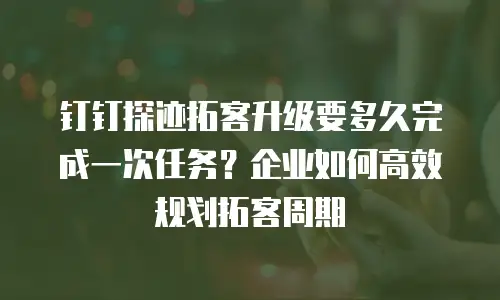 钉钉探迹拓客升级要多久完成一次任务？企业如何高效规划拓客周期
