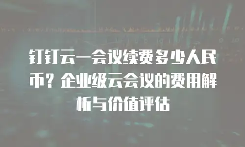 钉钉云一会议续费多少人民币？企业级云会议的费用解析与价值评估
