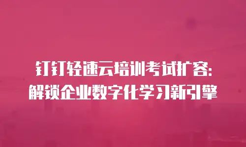 钉钉轻速云培训考试扩容：解锁企业数字化学习新引擎