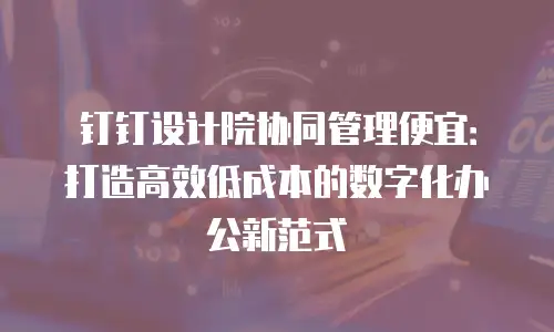 钉钉设计院协同管理便宜：打造高效低成本的数字化办公新范式