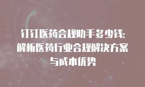 钉钉医药合规助手多少钱：解析医药行业合规解决方案与成本优势