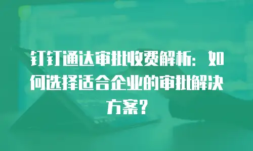 钉钉通达审批收费解析：如何选择适合企业的审批解决方案？